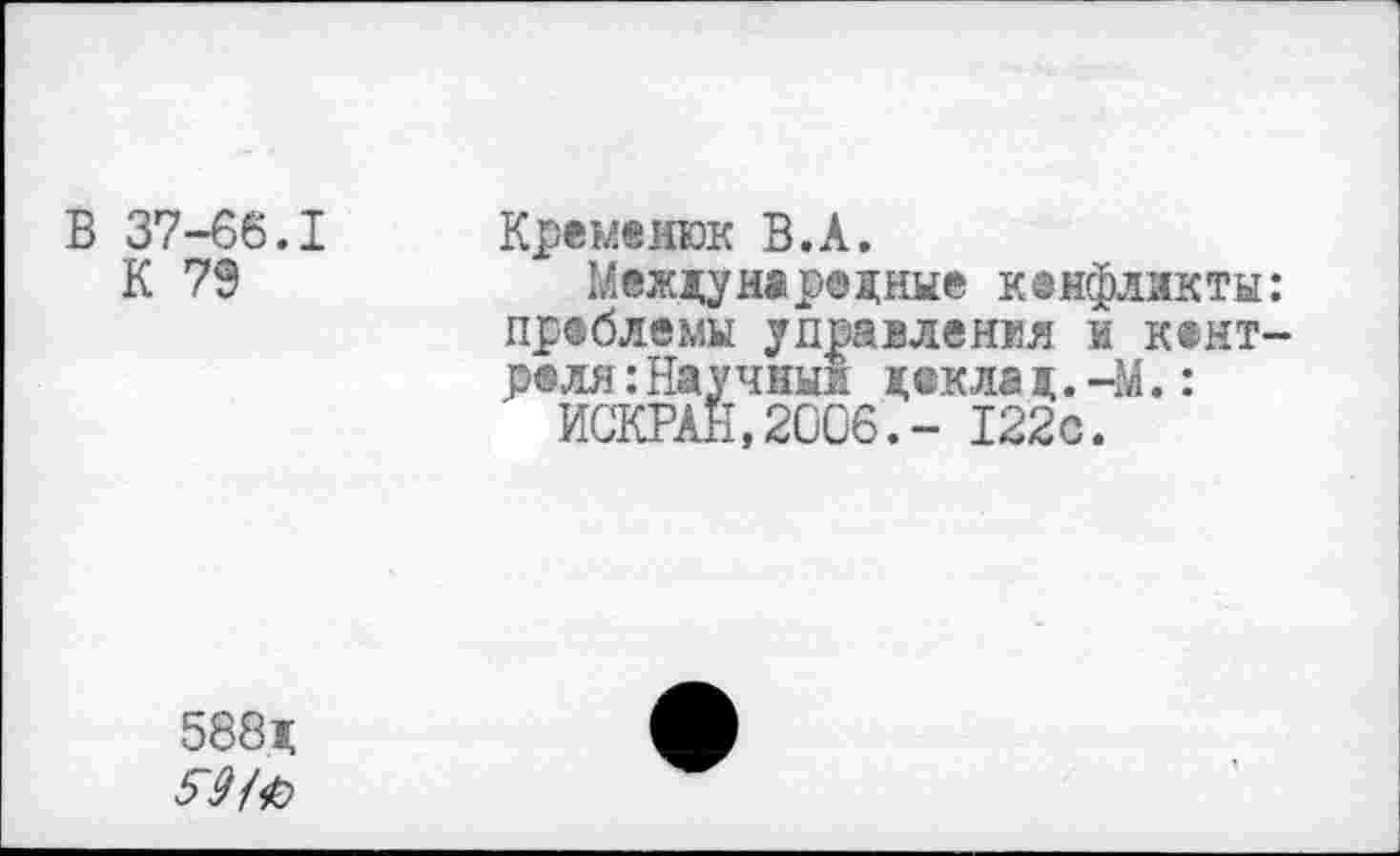 ﻿В 37-66.1
К 79
Кременюк В.А.
Международные кенфлнкты: проблемы управления и к®нт-р® ля:Научны! деклад.-М.:
ИСКРАН.2006.- 122с.
588д